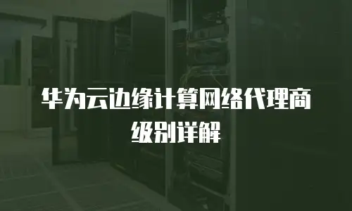 华为云边缘计算网络代理商级别详解