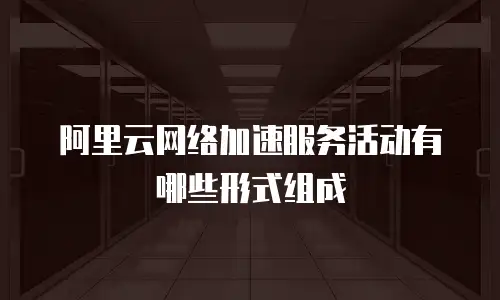 阿里云网络加速服务活动有哪些形式组成