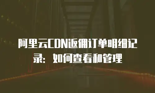 阿里云CDN返佣订单明细记录：如何查看和管理