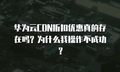 华为云CDN折扣优惠真的存在吗？为什么我操作不成功？