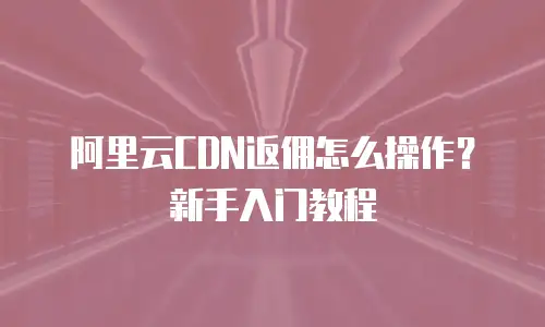 阿里云CDN返佣怎么操作？新手入门教程