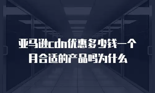 亚马逊cdn优惠多少钱一个月合适的产品吗为什么