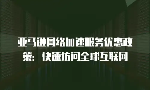 亚马逊网络加速服务优惠政策：快速访问全球互联网