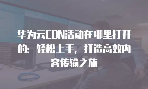 华为云CDN活动在哪里打开的：轻松上手，打造高效内容传输之旅