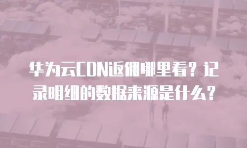 华为云CDN返佣哪里看？记录明细的数据来源是什么？