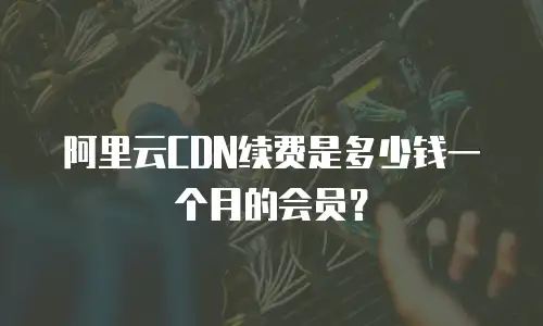 阿里云CDN续费是多少钱一个月的会员？