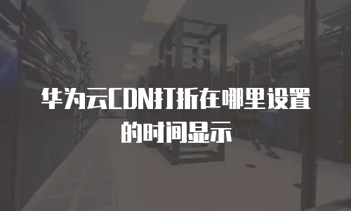 华为云CDN打折在哪里设置的时间显示