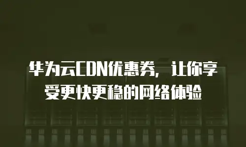 华为云CDN优惠券，让你享受更快更稳的网络体验