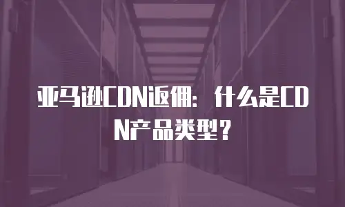 亚马逊CDN返佣：什么是CDN产品类型？