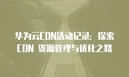 华为云CDN活动记录：探索 CDN 资源管理与优化之路