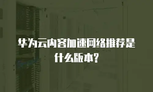 华为云内容加速网络推荐是什么版本?