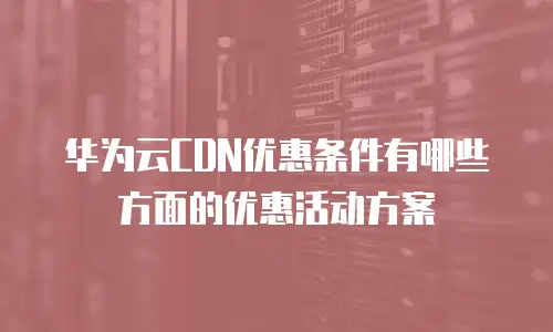 华为云CDN优惠条件有哪些方面的优惠活动方案
