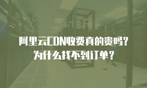 阿里云CDN收费真的贵吗？为什么找不到订单？