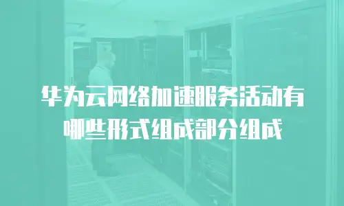华为云网络加速服务活动有哪些形式组成部分组成