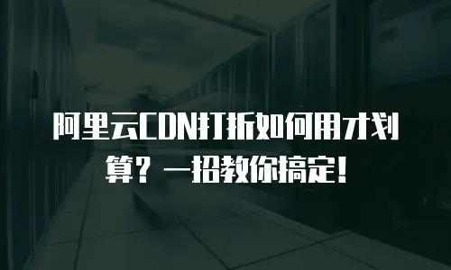 阿里云CDN打折如何用才划算？一招教你搞定！