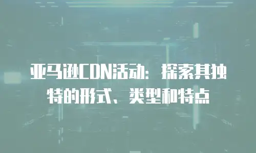亚马逊CDN活动：探索其独特的形式、类型和特点