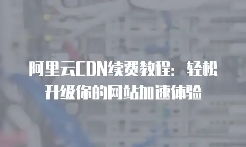 阿里云CDN续费教程：轻松升级你的网站加速体验
