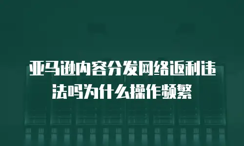 亚马逊内容分发网络返利违法吗为什么操作频繁