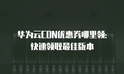 华为云CDN优惠券哪里领：快速领取最佳版本