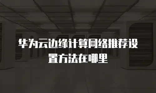华为云边缘计算网络推荐设置方法在哪里
