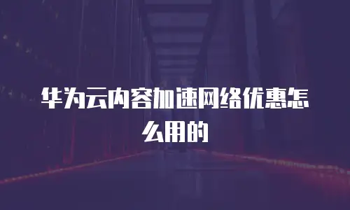华为云内容加速网络优惠怎么用的
