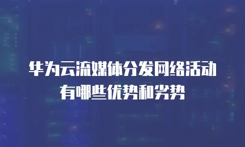 华为云流媒体分发网络活动有哪些优势和劣势