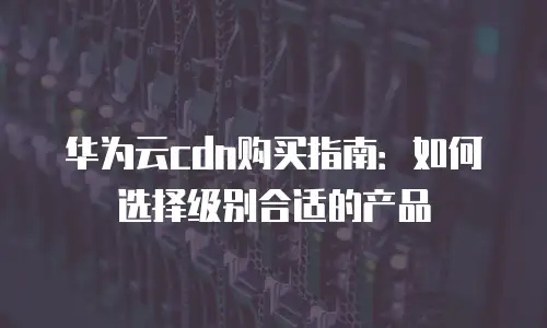 华为云cdn购买指南：如何选择级别合适的产品