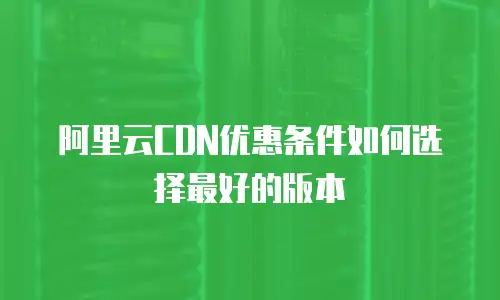 阿里云CDN优惠条件如何选择最好的版本