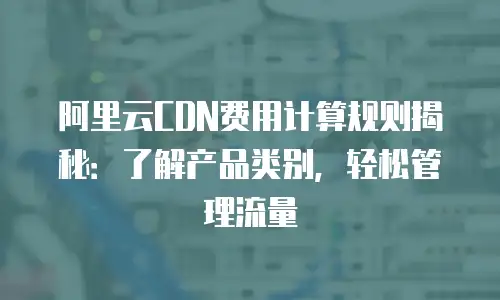阿里云CDN费用计算规则揭秘：了解产品类别，轻松管理流量