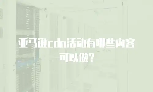 亚马逊cdn活动有哪些内容可以做？
