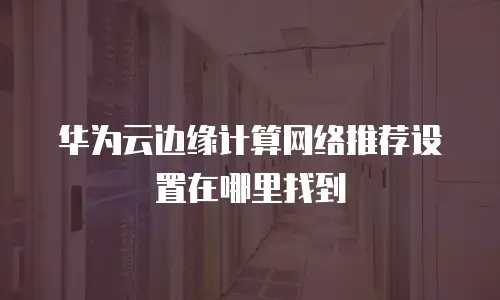 华为云边缘计算网络推荐设置在哪里找到
