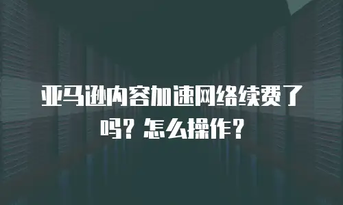 亚马逊内容加速网络续费了吗？怎么操作？
