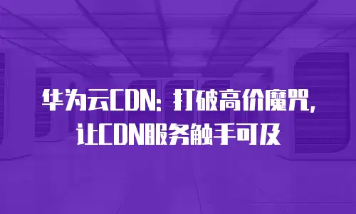华为云CDN: 打破高价魔咒, 让CDN服务触手可及