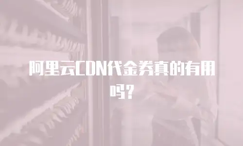 阿里云CDN代金券真的有用吗？