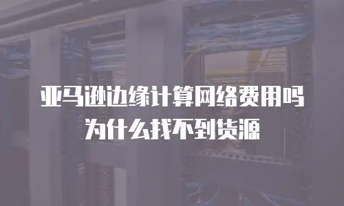 亚马逊边缘计算网络费用吗为什么找不到货源