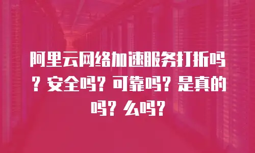 阿里云网络加速服务打折吗？安全吗？可靠吗？是真的吗？么吗？
