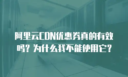 阿里云CDN优惠券真的有效吗？为什么我不能使用它？