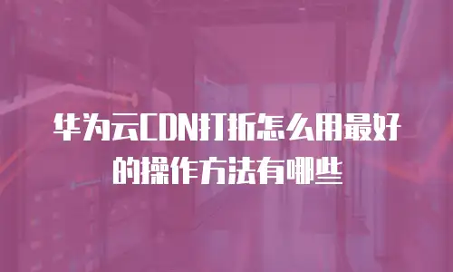 华为云CDN打折怎么用最好的操作方法有哪些