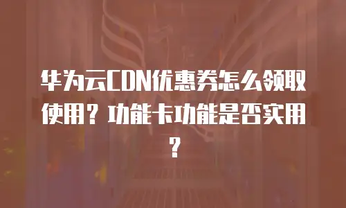 华为云CDN优惠券怎么领取使用？功能卡功能是否实用？