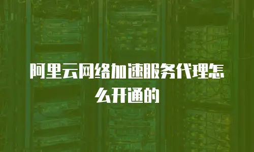 阿里云网络加速服务代理怎么开通的