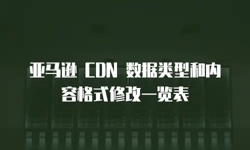 亚马逊 CDN 数据类型和内容格式修改一览表