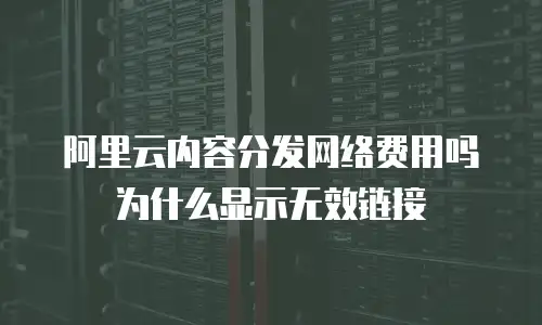 阿里云内容分发网络费用吗为什么显示无效链接
