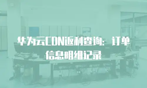 华为云CDN返利查询：订单信息明细记录