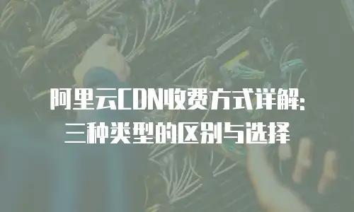 阿里云CDN收费方式详解: 三种类型的区别与选择
