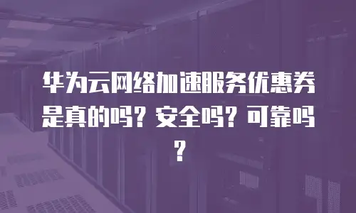 华为云网络加速服务优惠券是真的吗？安全吗？可靠吗？