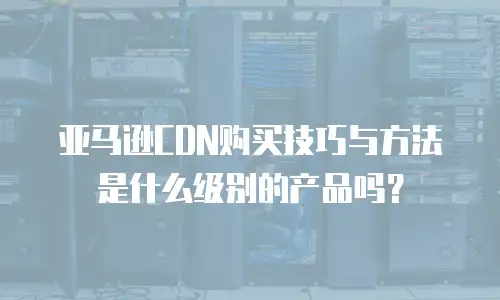 亚马逊CDN购买技巧与方法是什么级别的产品吗？