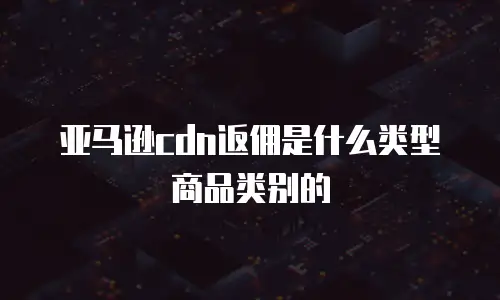 亚马逊cdn返佣是什么类型商品类别的
