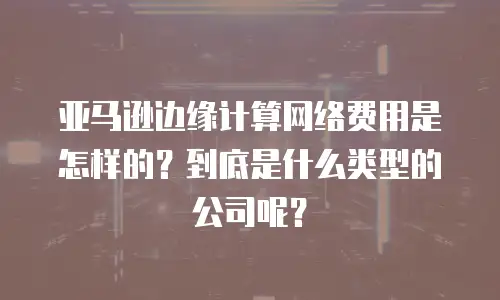亚马逊边缘计算网络费用是怎样的？到底是什么类型的公司呢？