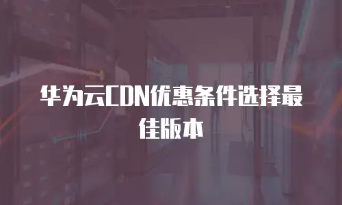 华为云CDN优惠条件选择最佳版本