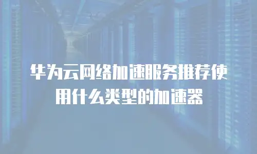 华为云网络加速服务推荐使用什么类型的加速器
